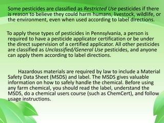 Some pesticides are classified as Restricted Use pesticides if there
is reason to believe they could harm humans, livestock, wildlife, or
the environment, even when used according to label directions.
To apply these types of pesticides in Pennsylvania, a person is
required to have a pesticide applicator certification or be under
the direct supervision of a certified applicator. All other pesticides
are classified as Unclassified/General Use pesticides, and anyone
can apply them according to label directions.
Hazardous materials are required by law to include a Material
Safety Data Sheet (MSDS) and label. The MSDS gives valuable
information on how to safely handle the chemical. Before using
any farm chemical, you should read the label, understand the
MSDS, do a chemical users course (such as ChemCert), and follow
usage instructions.
 