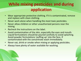 While mixing pesticides and during
application
• Wear appropriate protective clothing. If it is contaminated, remove
and replace with clean clothing.
• Never work alone when handling the most toxic pesticides.
• Never allow children or other unauthorized persons near the
mixing.
• Recheck the instructions on the label.
• Avoid contamination of the skin, especially the eyes and mouth.
Liquid formulations should be poured carefully to avoid splashing.
Avoid powder formulations 'puffing up' into the face. If
contaminated with the concentrate wash immediately.
• Never eat, drink or smoke when mixing or applying pesticides.
• Always have plenty of water available for washing.
 