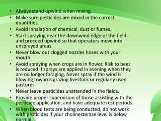 • Always stand upwind when mixing.
• Make sure pesticides are mixed in the correct
quantities.
• Avoid inhalation of chemical, dust or fumes.
• Start spraying near the downwind edge of the field
and proceed upwind so that operators move into
unsprayed areas.
• Never blow out clogged nozzles hoses with your
mouth.
• Avoid spraying when crops are in flower. Risk to bees
is reduced if sprays are applied in evening when they
are no longer foraging. Never spray if the wind is
blowing towards grazing livestock or regularly used
pastures.
• Never leave pesticides unattended in the fields.
• Provide proper supervision of those assisting with the
pesticide application, and have adequate rest periods.
• When blood tests are being conducted, do not work
with pesticides if your cholinesterase level is below
 