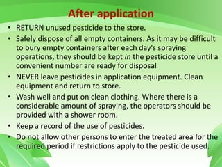 After application
• RETURN unused pesticide to the store.
• Safely dispose of all empty containers. As it may be difficult
to bury empty containers after each day's spraying
operations, they should be kept in the pesticide store until a
convenient number are ready for disposal
• NEVER leave pesticides in application equipment. Clean
equipment and return to store.
• Wash well and put on clean clothing. Where there is a
considerable amount of spraying, the operators should be
provided with a shower room.
• Keep a record of the use of pesticides.
• Do not allow other persons to enter the treated area for the
required period if restrictions apply to the pesticide used.
 