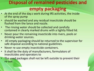 Disposal of remained pesticides and
empty packaging
• At the end of the day.s work during IRS activities, the inside
of the spray pump
• should be washed and any residual insecticide should be
flushed from the lance and nozzle.
• The rinsing water should be collected and carefully
contained in clearly marked drums with a tightly fitted lid.
• Never pour the remaining insecticide into rivers, pools or
drinking-water sources.
• All empty packaging should be returned to the supervisor for
safe disposal according to national guidelines.
• Never re-use empty insecticide containers.
• It shall be the duty of manufacturers, formulators of
insecticides and operators to
• The used packages shall not be left outside to prevent their
re-use.
 