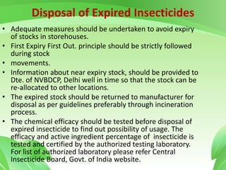 Disposal of Expired Insecticides
• Adequate measures should be undertaken to avoid expiry
of stocks in storehouses.
• First Expiry First Out. principle should be strictly followed
during stock
• movements.
• Information about near expiry stock, should be provided to
Dte. of NVBDCP, Delhi well in time so that the stock can be
re-allocated to other locations.
• The expired stock should be returned to manufacturer for
disposal as per guidelines preferably through incineration
process.
• The chemical efficacy should be tested before disposal of
expired insecticide to find out possibility of usage. The
efficacy and active ingredient percentage of insecticide is
tested and certified by the authorized testing laboratory.
For list of authorized laboratory please refer Central
Insecticide Board, Govt. of India website.
 