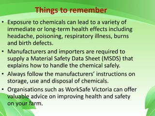 • Exposure to chemicals can lead to a variety of
immediate or long-term health effects including
headache, poisoning, respiratory illness, burns
and birth defects.
• Manufacturers and importers are required to
supply a Material Safety Data Sheet (MSDS) that
explains how to handle the chemical safely.
• Always follow the manufacturers’ instructions on
storage, use and disposal of chemicals.
• Organisations such as WorkSafe Victoria can offer
valuable advice on improving health and safety
on your farm.
Things to remember
 