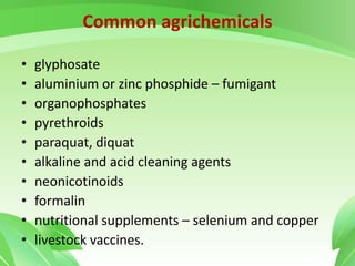 Common agrichemicals
• glyphosate
• aluminium or zinc phosphide – fumigant
• organophosphates
• pyrethroids
• paraquat, diquat
• alkaline and acid cleaning agents
• neonicotinoids
• formalin
• nutritional supplements – selenium and copper
• livestock vaccines.
 