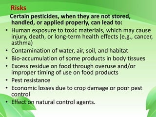 Risks
Certain pesticides, when they are not stored,
handled, or applied properly, can lead to:
• Human exposure to toxic materials, which may cause
injury, death, or long-term health effects (e.g., cancer,
asthma)
• Contamination of water, air, soil, and habitat
• Bio-accumulation of some products in body tissues
• Excess residue on food through overuse and/or
improper timing of use on food products
• Pest resistance
• Economic losses due to crop damage or poor pest
control
• Effect on natural control agents.
 