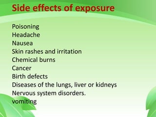Side effects of exposure
Poisoning
Headache
Nausea
Skin rashes and irritation
Chemical burns
Cancer
Birth defects
Diseases of the lungs, liver or kidneys
Nervous system disorders.
vomiting
 