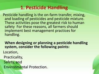 1. Pesticide Handling
Pesticide handling is the on-farm transfer, mixing,
and loading of pesticides and pesticide mixture.
These activities pose the greatest risk to human
safety For these reasons, all farmers should
implement best management practices for
handling.
When designing or planning a pesticide handling
system, consider the following points:
Location,
Practicality,
Safety, and
Environmental Protection.
 