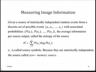 Measuring Image Information
1 2
1 2
Given a source of statistically independent random events from a
discrete set of possible events { , , ..., } with associated
probabilities { ( ), ( ), ..., ( )}, the average information
per s
J
J
a a a
P a P a P a
1
ource output, called the entropy of the source
- ( )log ( )
is called source symbols. Because they are statistically independent,
the source called .
J
j j
j
j
H P a P a
a
zero memory source




7/2/2023 10
 