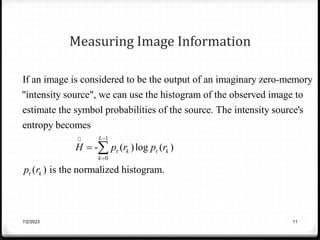 Measuring Image Information
If an image is considered to be the output of an imaginary zero-memory
"intensity source", we can use the histogram of the observed image to
estimate the symbol probabilities of the source. The intensit
1
r r
0
r
y source's
entropy becomes
- ( )log ( )
( ) is the normalized histogram.
L
k k
k
k
H p r p r
p r


 
7/2/2023 11
 