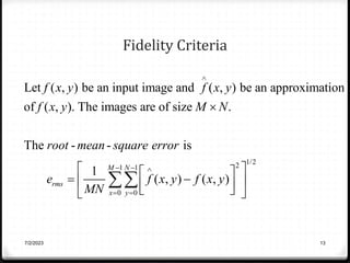 Fidelity Criteria
1/2
2
1 1
0 0
Let ( , ) be an input image and ( , ) be an approximation
of ( , ). The images are of size .
The - - is
1
( , ) ( , )
M N
rms
x y
f x y f x y
f x y M N
root mean square error
e f x y f x y
MN

  
 

 
 
 
 
 
 
 

7/2/2023 13
 