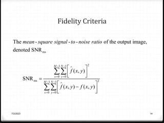 Fidelity Criteria
ms
2
1 1
0 0
ms 2
1 1
0 0
The - - - of the output image,
denoted SNR
( , )
SNR
( , ) ( , )
M N
x y
M N
x y
mean square signal to noise ratio
f x y
f x y f x y
  
 
  
 
 
 
 

 

 
 


7/2/2023 14
 