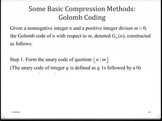 Some Basic Compression Methods:
Golomb Coding
7/2/2023 23
Given a nonnegative integer and a positive integer divisor 0,
the Golomb code of with respect to , denoted ( ), constructed
as follows:
Step 1. Form the unary code of quotient /
(The unary
m
n m
n m G n
n m

 
 
2
code of integer is defined as 1s followed by a 0)
Step2. Let k= log , 2 , mod ,and compute truncated
remainder ' such that
truncated to -1 bits 0
'
trunca
k
q q
m c m r n m
r
r k r c
r
r c
  
 
 
 

 ted to bits otherwise
Step 3. Concatenate the results of steps 1 and 2.
k



 