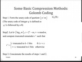 Some Basic Compression Methods:
Golomb Coding
7/2/2023 25
2
Step 1. Form the unary code of quotient /
(The unary code of integer is defined as
1s followed by a 0)
Step2. Let k= log , 2 , mod ,
and compute truncated remainder ' such that
k
n m
q
q
m c m r n m
r
r
 
 
  
 
 
truncated to -1 bits 0
'
truncated to bits otherwise
Step 3. Concatenate the results of steps 1 and 2.
r k r c
r c k
 

 


4
2
2
4
(9):
9 / 4 2,
the unary code is 110
k= log 4 2, 2 4 0,
9mod 4 1.
' 01
(9) 11001
G
c
r
r
G

 
 
   
 
 
 


 
