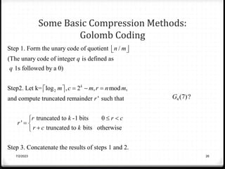 Some Basic Compression Methods:
Golomb Coding
7/2/2023 26
2
Step 1. Form the unary code of quotient /
(The unary code of integer is defined as
1s followed by a 0)
Step2. Let k= log , 2 , mod ,
and compute truncated remainder ' such that
k
n m
q
q
m c m r n m
r
r
 
 
  
 
 
truncated to -1 bits 0
'
truncated to bits otherwise
Step 3. Concatenate the results of steps 1 and 2.
r k r c
r c k
 

 


4 (7)?
G
 