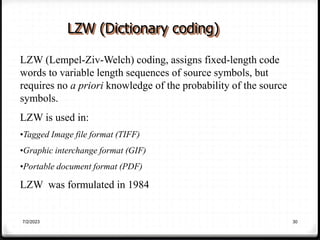 7/2/2023 30
LZW (Dictionary coding)
LZW (Lempel-Ziv-Welch) coding, assigns fixed-length code
words to variable length sequences of source symbols, but
requires no a priori knowledge of the probability of the source
symbols.
LZW is used in:
•Tagged Image file format (TIFF)
•Graphic interchange format (GIF)
•Portable document format (PDF)
LZW was formulated in 1984
 