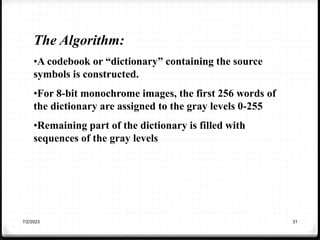 7/2/2023 31
The Algorithm:
•A codebook or “dictionary” containing the source
symbols is constructed.
•For 8-bit monochrome images, the first 256 words of
the dictionary are assigned to the gray levels 0-255
•Remaining part of the dictionary is filled with
sequences of the gray levels
 