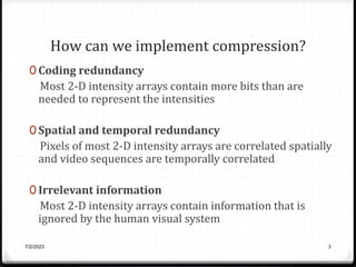 How can we implement compression?
0 Coding redundancy
Most 2-D intensity arrays contain more bits than are
needed to represent the intensities
0 Spatial and temporal redundancy
Pixels of most 2-D intensity arrays are correlated spatially
and video sequences are temporally correlated
0 Irrelevant information
Most 2-D intensity arrays contain information that is
ignored by the human visual system
7/2/2023 3
 