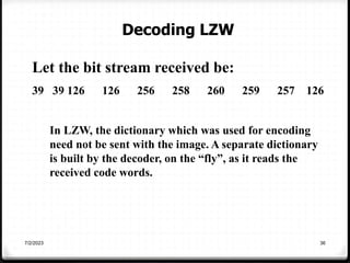 7/2/2023 36
Let the bit stream received be:
39 39 126 126 256 258 260 259 257 126
In LZW, the dictionary which was used for encoding
need not be sent with the image. A separate dictionary
is built by the decoder, on the “fly”, as it reads the
received code words.
Decoding LZW
 