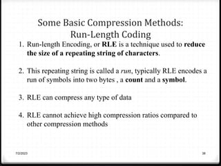 Some Basic Compression Methods:
Run-Length Coding
7/2/2023 38
1. Run-length Encoding, or RLE is a technique used to reduce
the size of a repeating string of characters.
2. This repeating string is called a run, typically RLE encodes a
run of symbols into two bytes , a count and a symbol.
3. RLE can compress any type of data
4. RLE cannot achieve high compression ratios compared to
other compression methods
 