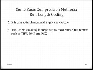 Some Basic Compression Methods:
Run-Length Coding
7/2/2023 39
5. It is easy to implement and is quick to execute.
6. Run-length encoding is supported by most bitmap file formats
such as TIFF, BMP and PCX
 