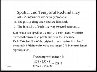 Spatial and Temporal Redundancy
7/2/2023 7
1. All 256 intensities are equally probable.
2. The pixels along each line are identical.
3. The intensity of each line was selected randomly.
Run-length pair specifies the start of a new intensity and the
number of consecutive pixels that have that intensity.
Each 256-pixel line of the original representation is replaced
by a single 8-bit intensity value and length 256 in the run-length
representation.
The compression ratio is
256 256 8
128:1
(256 256) 8
 

 
 