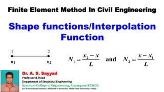 Dr. A. S. Sayyad
Professor & Head
Department of Structural Engineering
Sanjivani College of Engineering, Kopargaon 423603.
(An Autonomous Institute, Affiliated to Savitribai Phule Pune University, Pune)
Finite Element Method In Civil Engineering
Shape functions/Interpolation
Function
2 1
1 2
and
x x x x
N N
L L
 
 
 