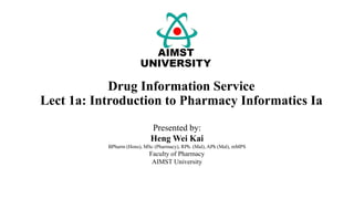 Drug Information Service
Lect 1a: Introduction to Pharmacy Informatics Ia
Presented by:
Heng Wei Kai
BPharm (Hons), MSc (Pharmacy), RPh. (Mal), APh (Mal), mMPS
Faculty of Pharmacy
AIMST University
 