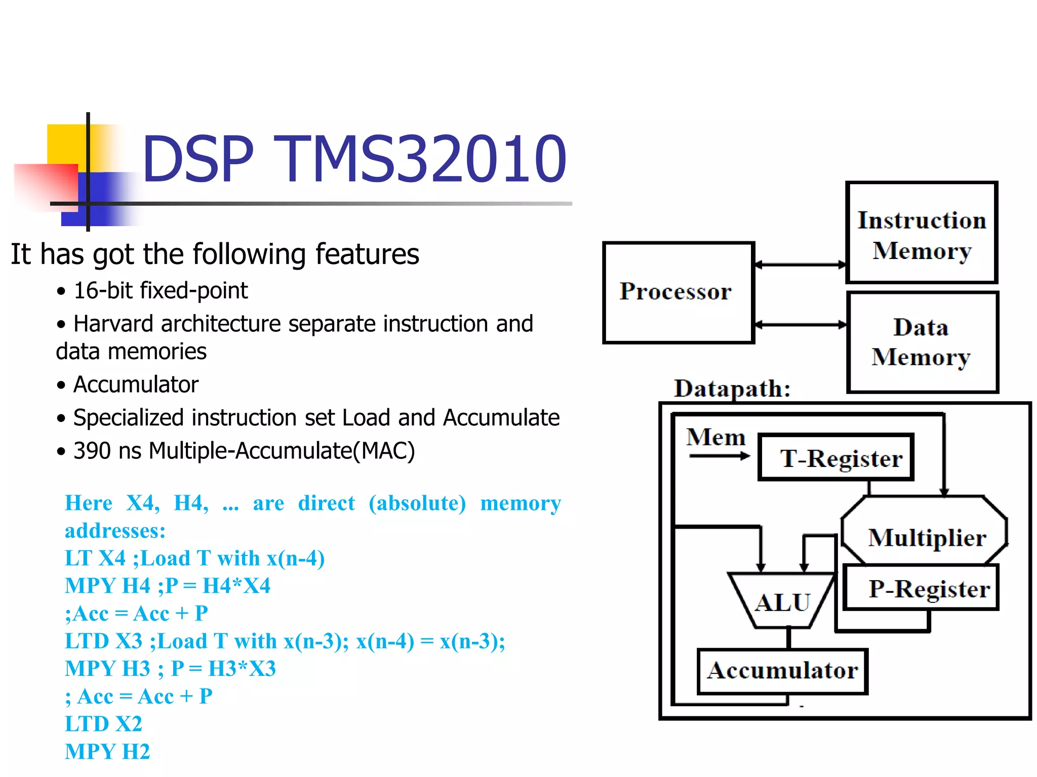 DSP TMS32010
It has got the following features
• 16-bit fixed-point
• Harvard architecture separate instruction and
data memories
• Accumulator
• Specialized instruction set Load and Accumulate
• 390 ns Multiple-Accumulate(MAC)
Here X4, H4, ... are direct (absolute) memory
addresses:
LT X4 ;Load T with x(n-4)
MPY H4 ;P = H4*X4
;Acc = Acc + P
LTD X3 ;Load T with x(n-3); x(n-4) = x(n-3);
MPY H3 ; P = H3*X3
; Acc = Acc + P
LTD X2
MPY H2
 