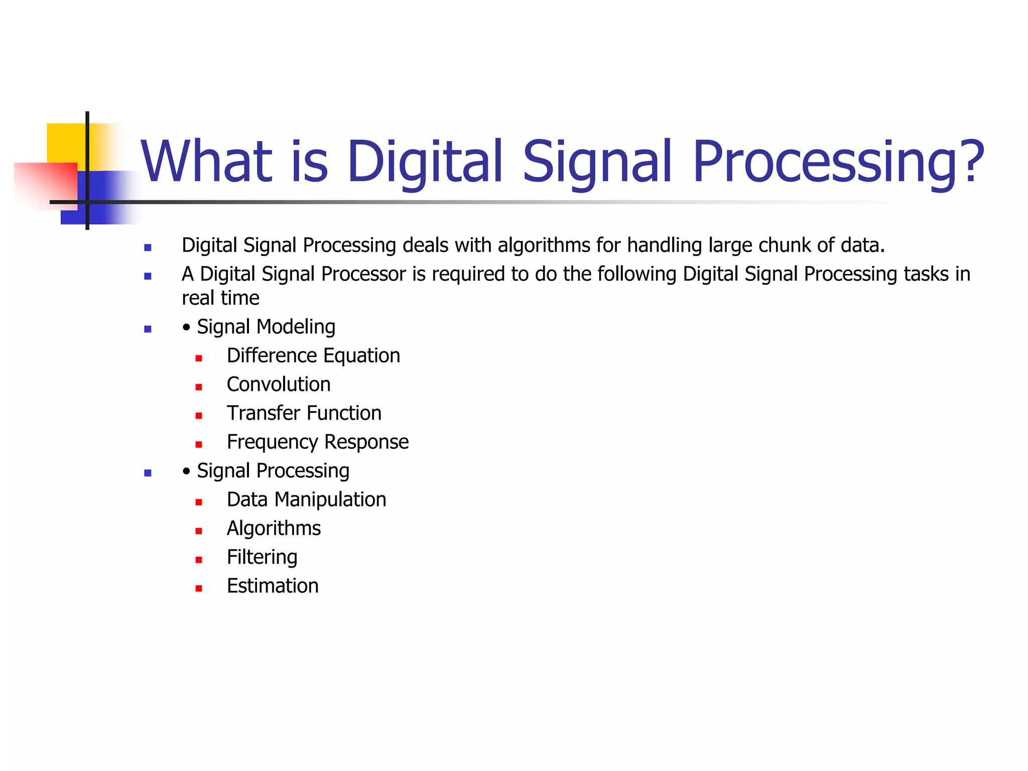 What is Digital Signal Processing?
 Digital Signal Processing deals with algorithms for handling large chunk of data.
 A Digital Signal Processor is required to do the following Digital Signal Processing tasks in
real time
 • Signal Modeling
 Difference Equation
 Convolution
 Transfer Function
 Frequency Response
 • Signal Processing
 Data Manipulation
 Algorithms
 Filtering
 Estimation
 