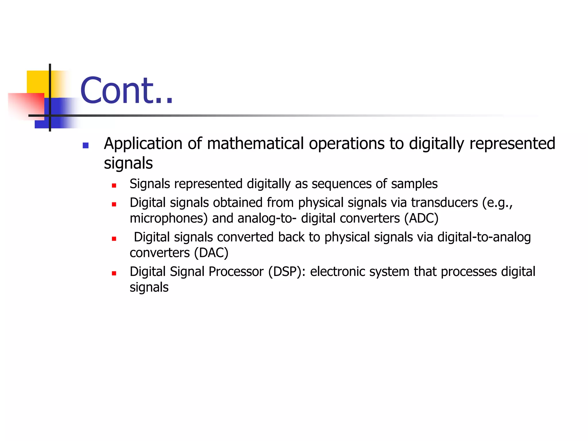 Cont..
 Application of mathematical operations to digitally represented
signals
 Signals represented digitally as sequences of samples
 Digital signals obtained from physical signals via transducers (e.g.,
microphones) and analog-to- digital converters (ADC)
 Digital signals converted back to physical signals via digital-to-analog
converters (DAC)
 Digital Signal Processor (DSP): electronic system that processes digital
signals
 