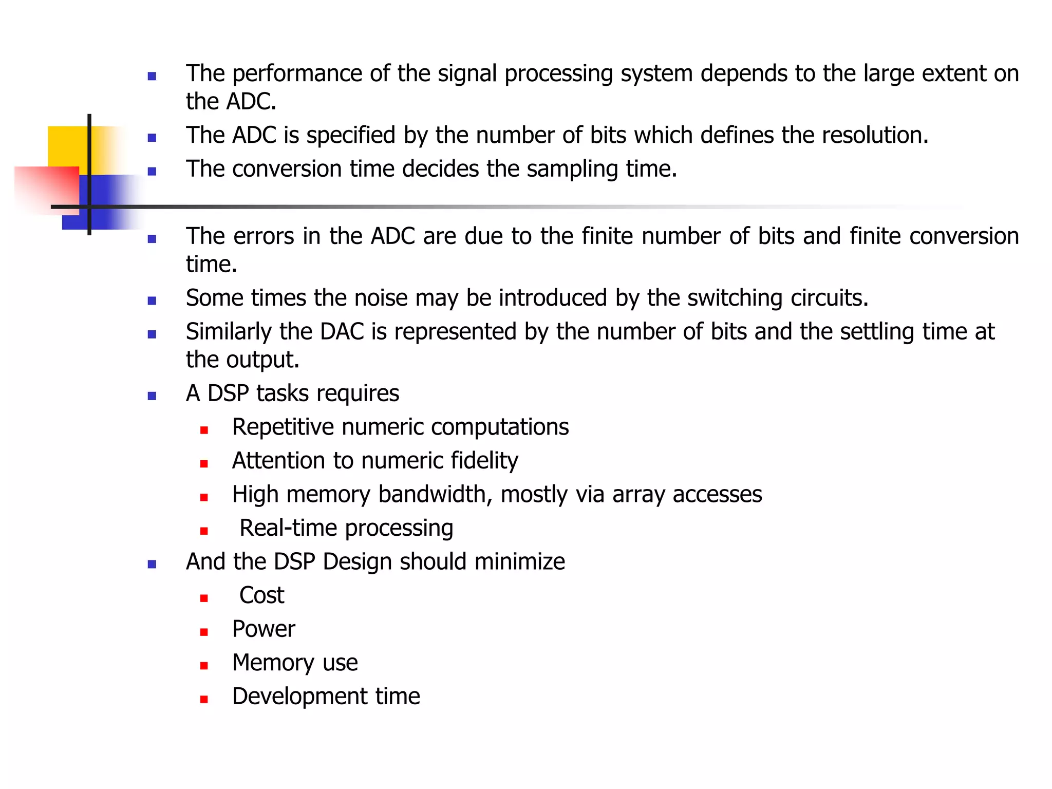  The performance of the signal processing system depends to the large extent on
the ADC.
 The ADC is specified by the number of bits which defines the resolution.
 The conversion time decides the sampling time.
 The errors in the ADC are due to the finite number of bits and finite conversion
time.
 Some times the noise may be introduced by the switching circuits.
 Similarly the DAC is represented by the number of bits and the settling time at
the output.
 A DSP tasks requires
 Repetitive numeric computations
 Attention to numeric fidelity
 High memory bandwidth, mostly via array accesses
 Real-time processing
 And the DSP Design should minimize
 Cost
 Power
 Memory use
 Development time
 