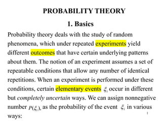 1
1. Basics
Probability theory deals with the study of random
phenomena, which under repeated experiments yield
different outcomes that have certain underlying patterns
about them. The notion of an experiment assumes a set of
repeatable conditions that allow any number of identical
repetitions. When an experiment is performed under these
conditions, certain elementary events occur in different
but completely uncertain ways. We can assign nonnegative
number as the probability of the event in various
ways:
),
( i
P 
i

i

PROBABILITY THEORY
 