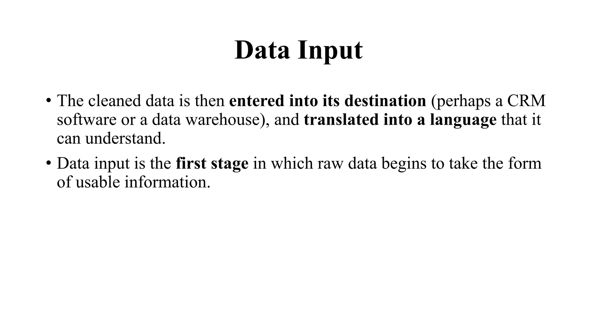 Data Input
• The cleaned data is then entered into its destination (perhaps a CRM
software or a data warehouse), and translated into a language that it
can understand.
• Data input is the first stage in which raw data begins to take the form
of usable information.
 