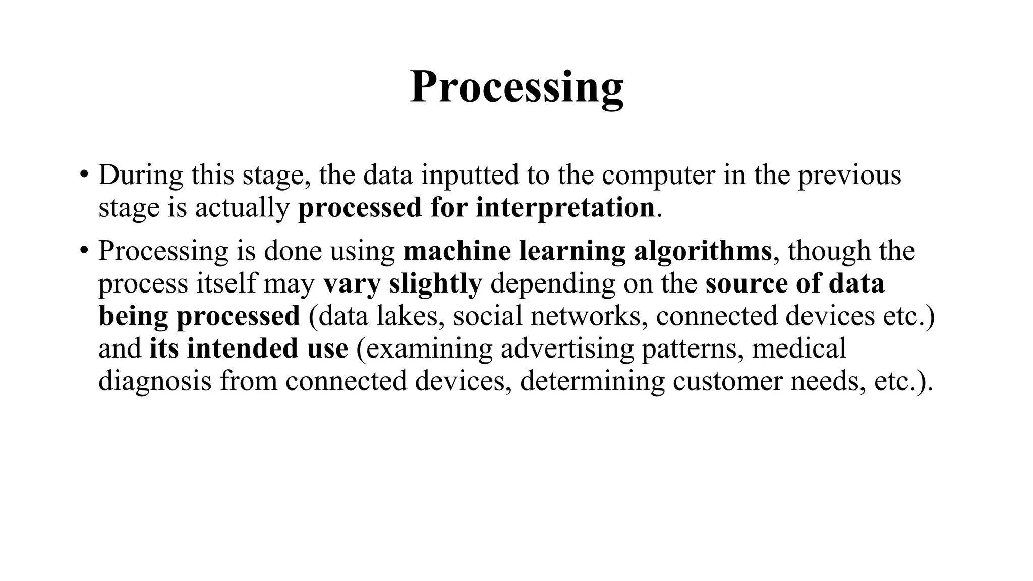 Processing
• During this stage, the data inputted to the computer in the previous
stage is actually processed for interpretation.
• Processing is done using machine learning algorithms, though the
process itself may vary slightly depending on the source of data
being processed (data lakes, social networks, connected devices etc.)
and its intended use (examining advertising patterns, medical
diagnosis from connected devices, determining customer needs, etc.).
 