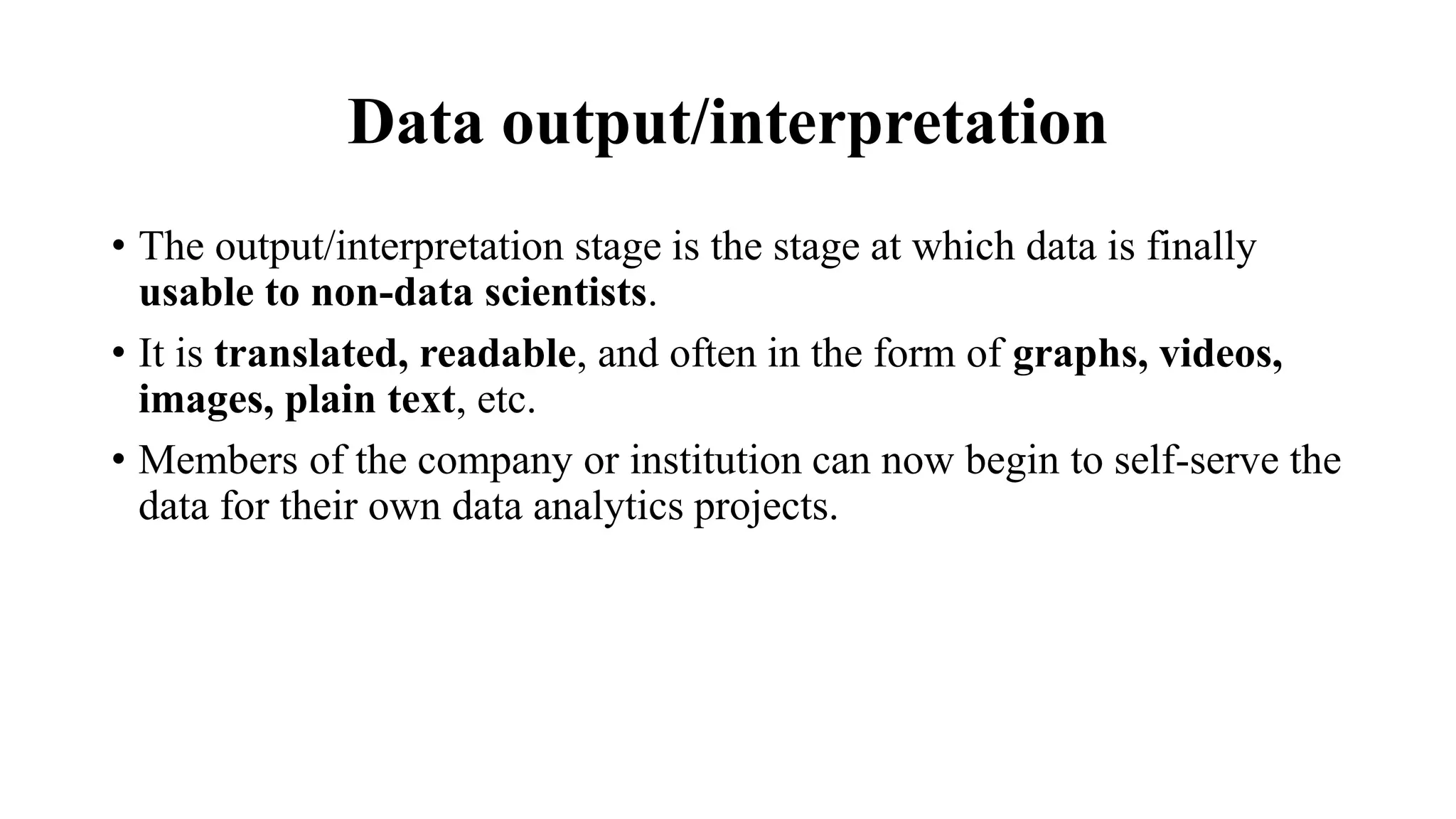 Data output/interpretation
• The output/interpretation stage is the stage at which data is finally
usable to non-data scientists.
• It is translated, readable, and often in the form of graphs, videos,
images, plain text, etc.
• Members of the company or institution can now begin to self-serve the
data for their own data analytics projects.
 
