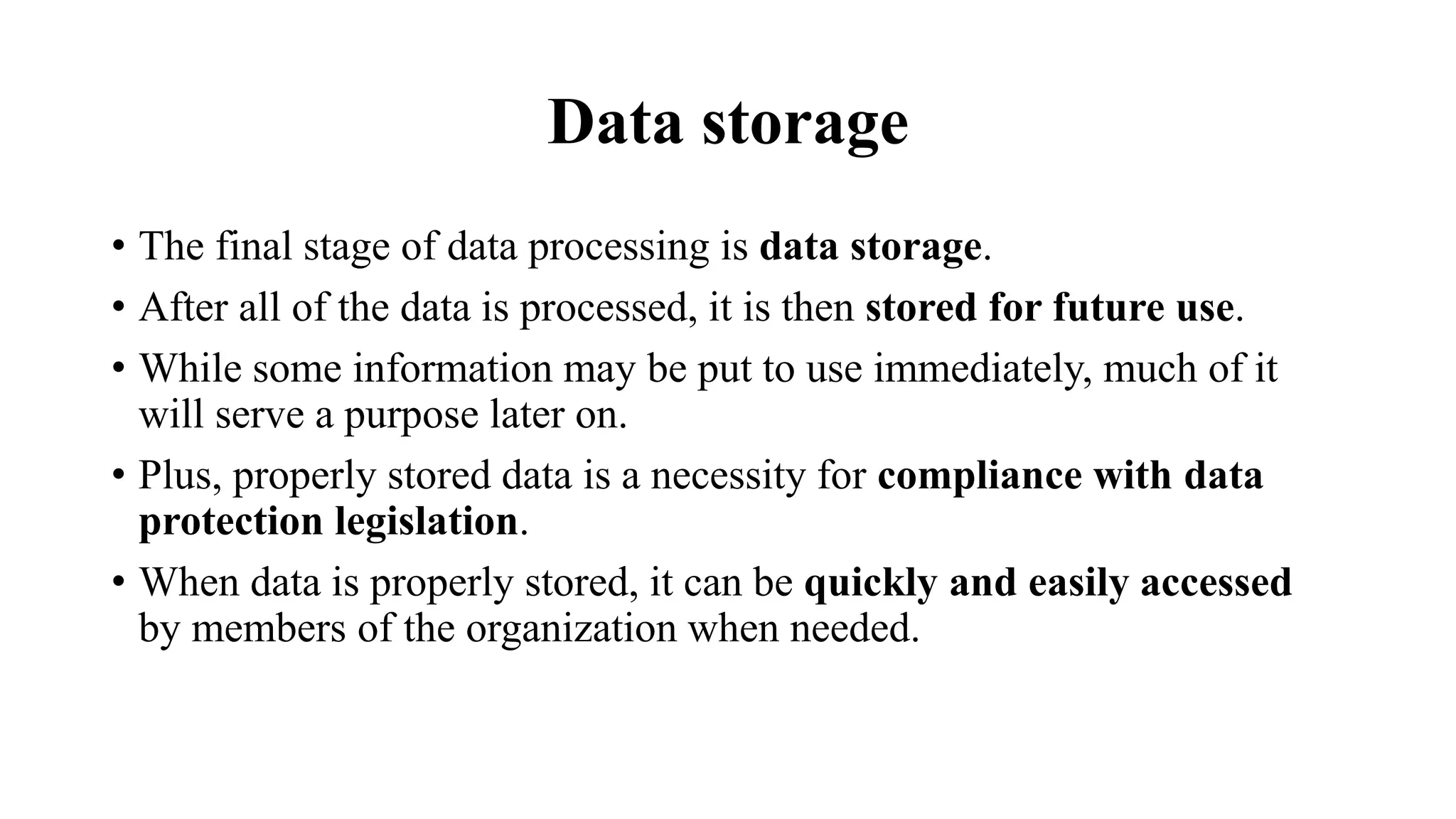 Data storage
• The final stage of data processing is data storage.
• After all of the data is processed, it is then stored for future use.
• While some information may be put to use immediately, much of it
will serve a purpose later on.
• Plus, properly stored data is a necessity for compliance with data
protection legislation.
• When data is properly stored, it can be quickly and easily accessed
by members of the organization when needed.
 