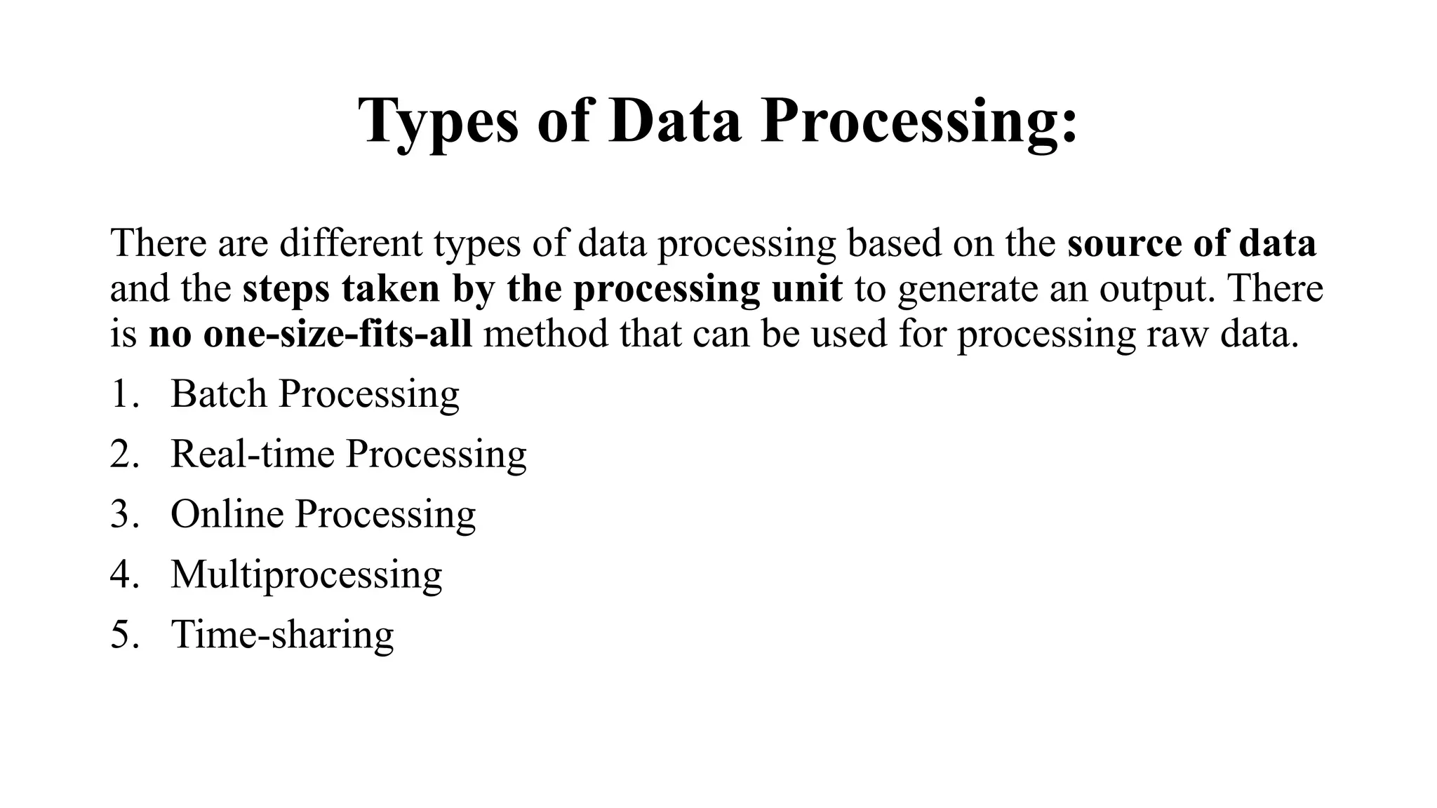 Types of Data Processing:
There are different types of data processing based on the source of data
and the steps taken by the processing unit to generate an output. There
is no one-size-fits-all method that can be used for processing raw data.
1. Batch Processing
2. Real-time Processing
3. Online Processing
4. Multiprocessing
5. Time-sharing
 