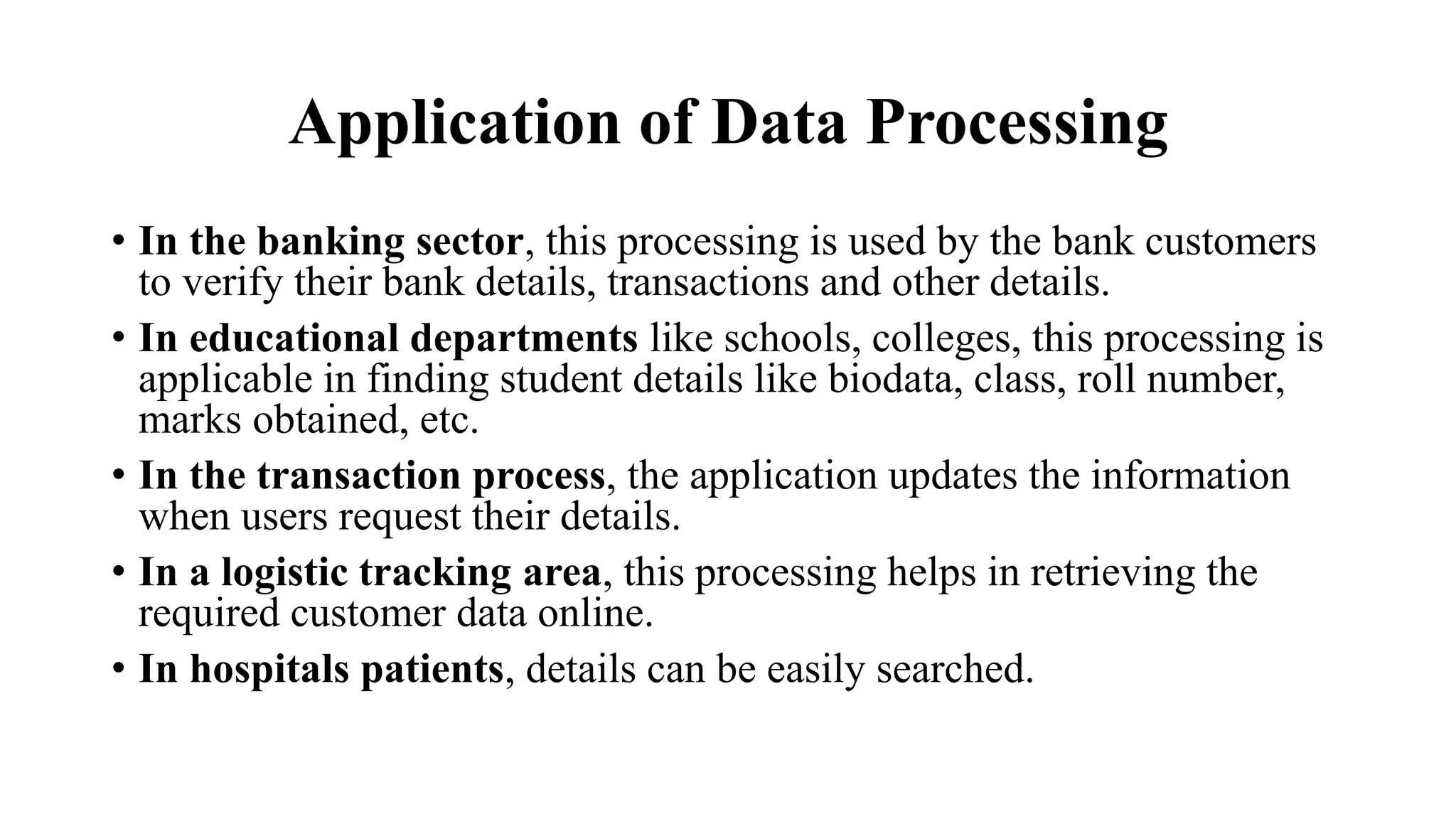 Application of Data Processing
• In the banking sector, this processing is used by the bank customers
to verify their bank details, transactions and other details.
• In educational departments like schools, colleges, this processing is
applicable in finding student details like biodata, class, roll number,
marks obtained, etc.
• In the transaction process, the application updates the information
when users request their details.
• In a logistic tracking area, this processing helps in retrieving the
required customer data online.
• In hospitals patients, details can be easily searched.
 