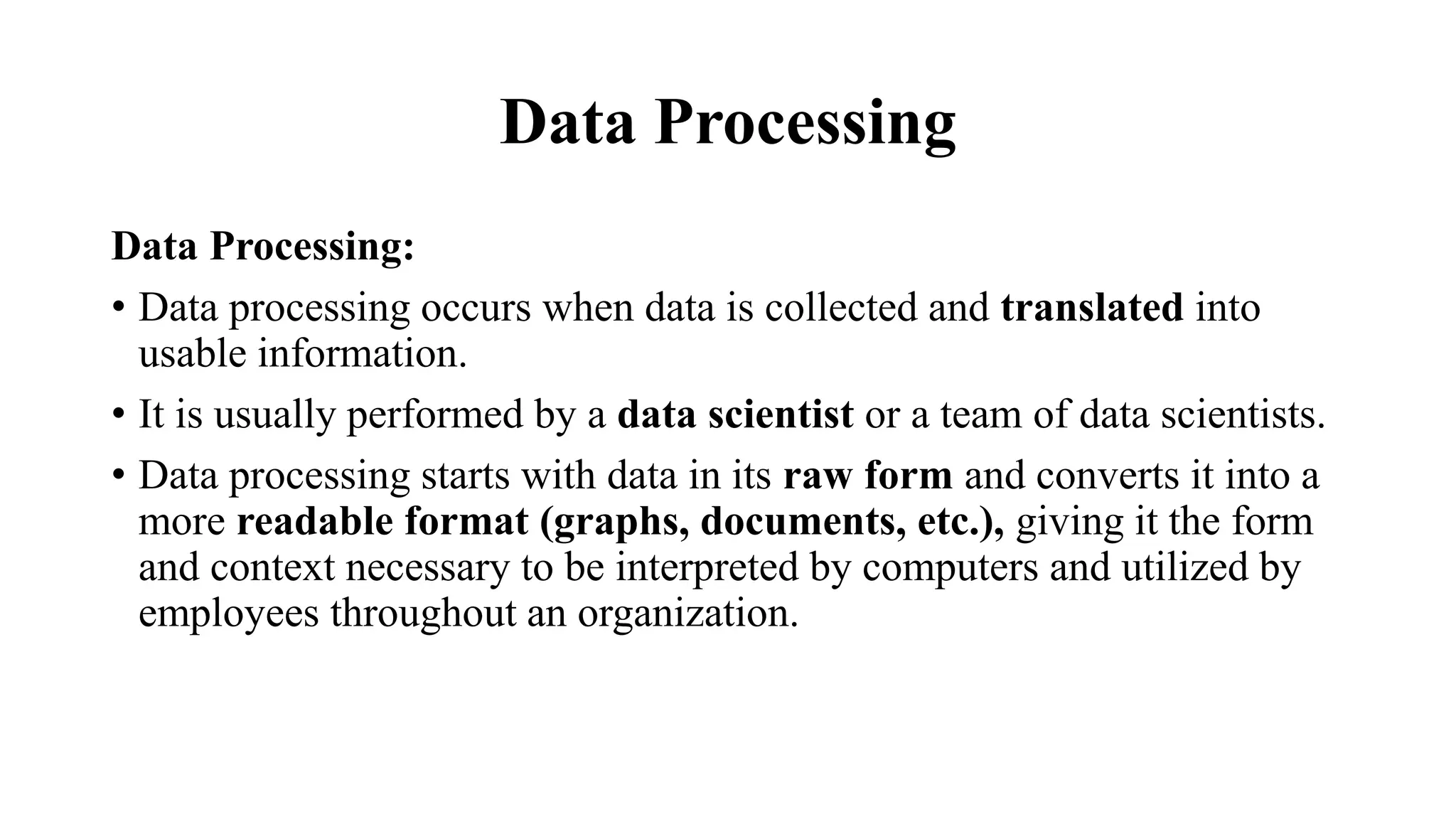 Data Processing
Data Processing:
• Data processing occurs when data is collected and translated into
usable information.
• It is usually performed by a data scientist or a team of data scientists.
• Data processing starts with data in its raw form and converts it into a
more readable format (graphs, documents, etc.), giving it the form
and context necessary to be interpreted by computers and utilized by
employees throughout an organization.
 