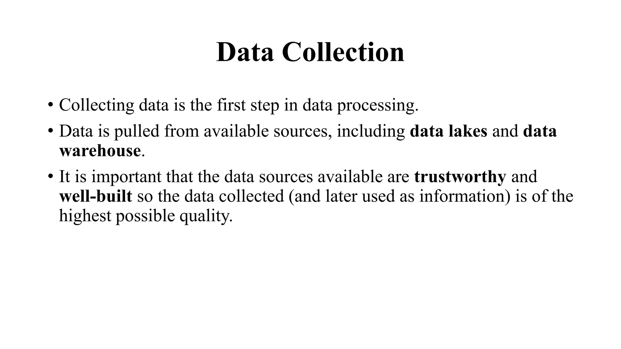Data Collection
• Collecting data is the first step in data processing.
• Data is pulled from available sources, including data lakes and data
warehouse.
• It is important that the data sources available are trustworthy and
well-built so the data collected (and later used as information) is of the
highest possible quality.
 