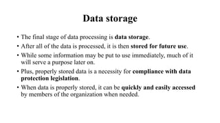Data storage
• The final stage of data processing is data storage.
• After all of the data is processed, it is then stored for future use.
• While some information may be put to use immediately, much of it
will serve a purpose later on.
• Plus, properly stored data is a necessity for compliance with data
protection legislation.
• When data is properly stored, it can be quickly and easily accessed
by members of the organization when needed.
 