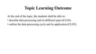 Topic Learning Outcome
At the end of the topic, the students shall be able to:
• describe data processing and its different types (CLO3)
• outline the data processing cycle and its application (CLO3)
 