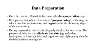 Data Preparation
• Once the data is collected, it then enters the data preparation stage.
• Data preparation, often referred to as “pre-processing”, is the stage at
which raw data is cleaned up and organized for the following stage
of data processing.
• During preparation, raw data is diligently checked for any errors. The
purpose of this step is to eliminate bad data (eg: redundant,
incomplete, or incorrect data) and begin to create high-quality data for
the best business intelligence.
 
