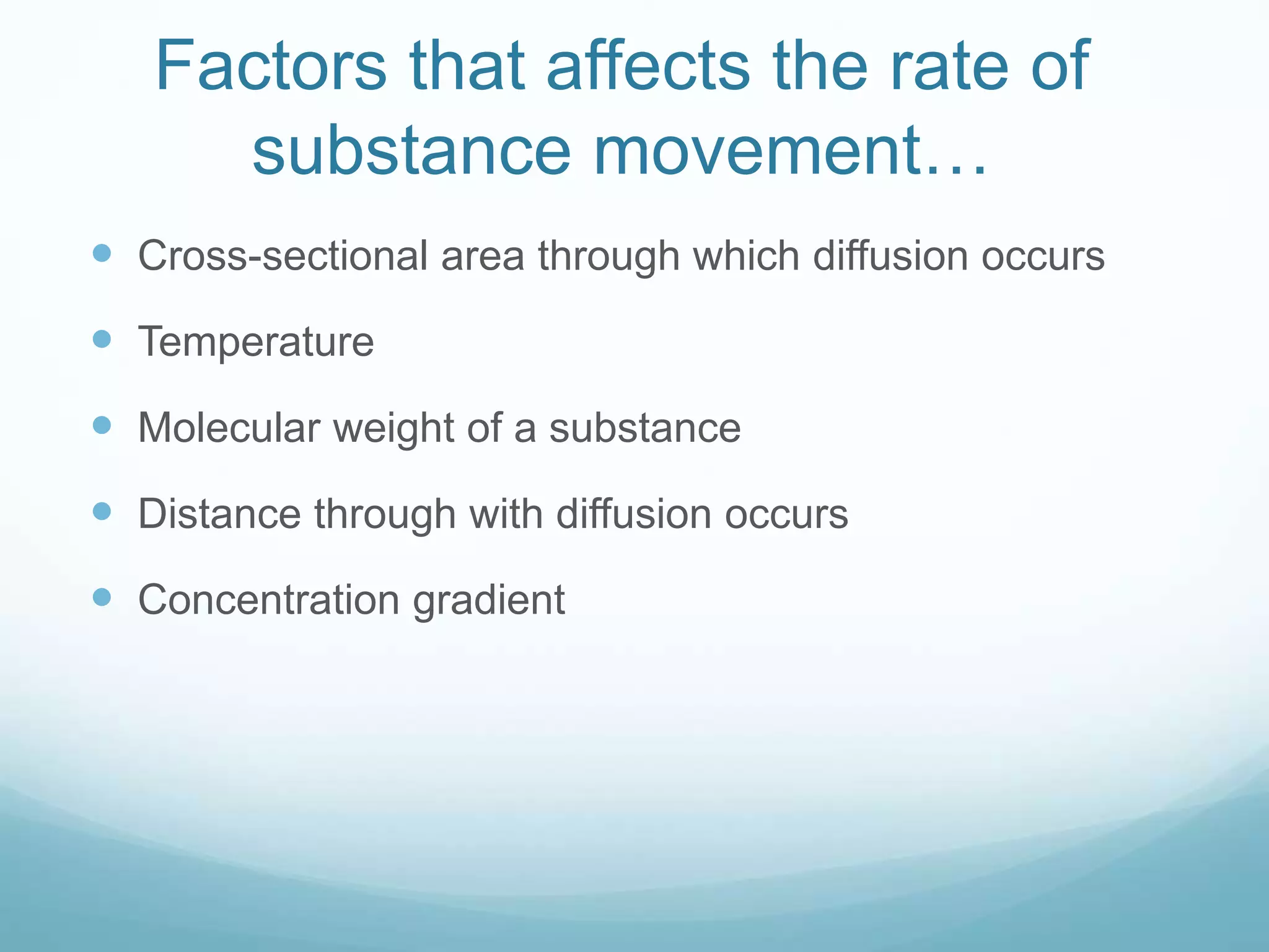 Factors that affects the rate of 
substance movement… 
 Cross-sectional area through which diffusion occurs 
 Temperature 
 Molecular weight of a substance 
 Distance through with diffusion occurs 
 Concentration gradient 
 