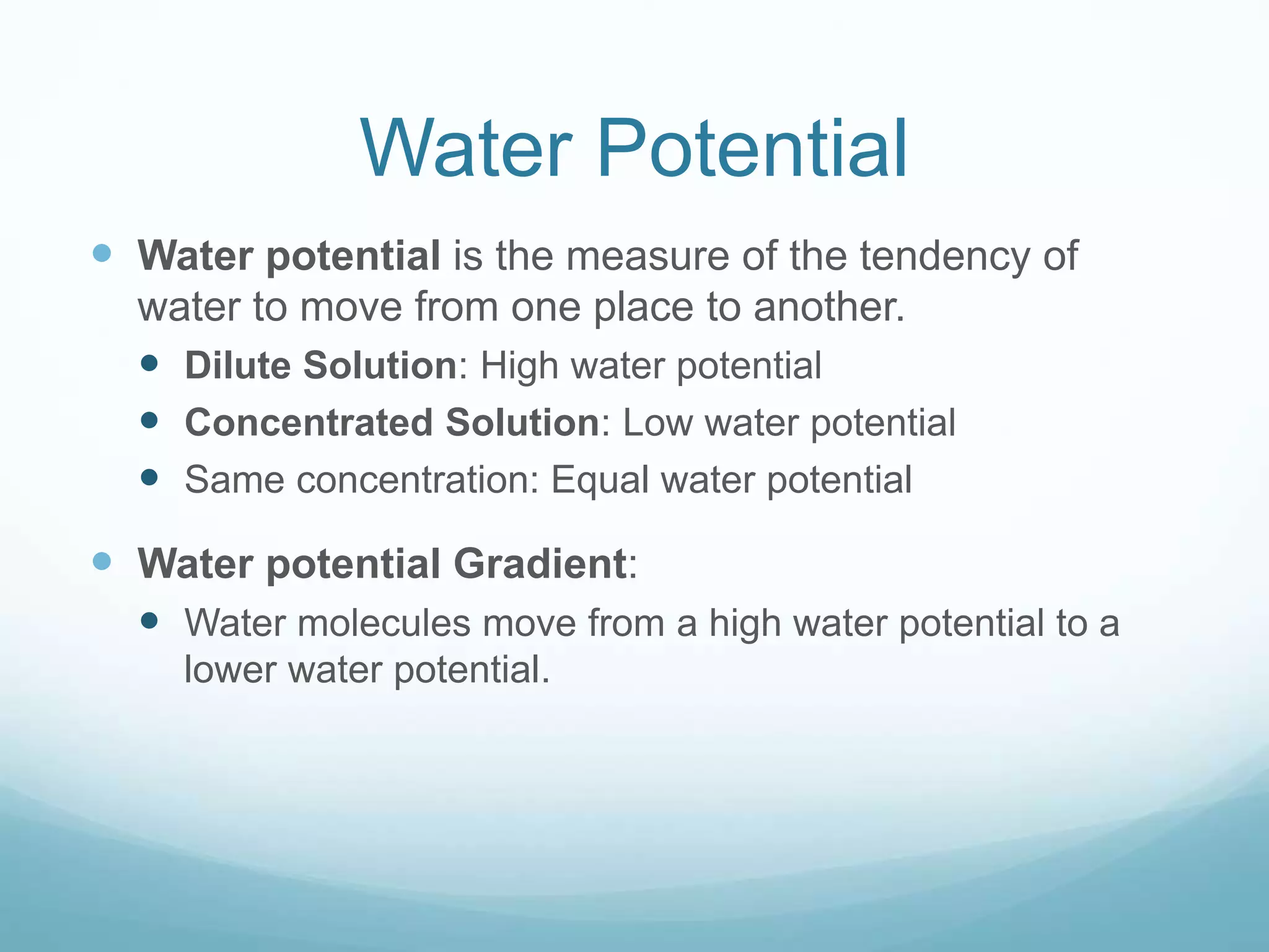 Water Potential 
 Water potential is the measure of the tendency of 
water to move from one place to another. 
 Dilute Solution: High water potential 
 Concentrated Solution: Low water potential 
 Same concentration: Equal water potential 
 Water potential Gradient: 
 Water molecules move from a high water potential to a 
lower water potential. 
 