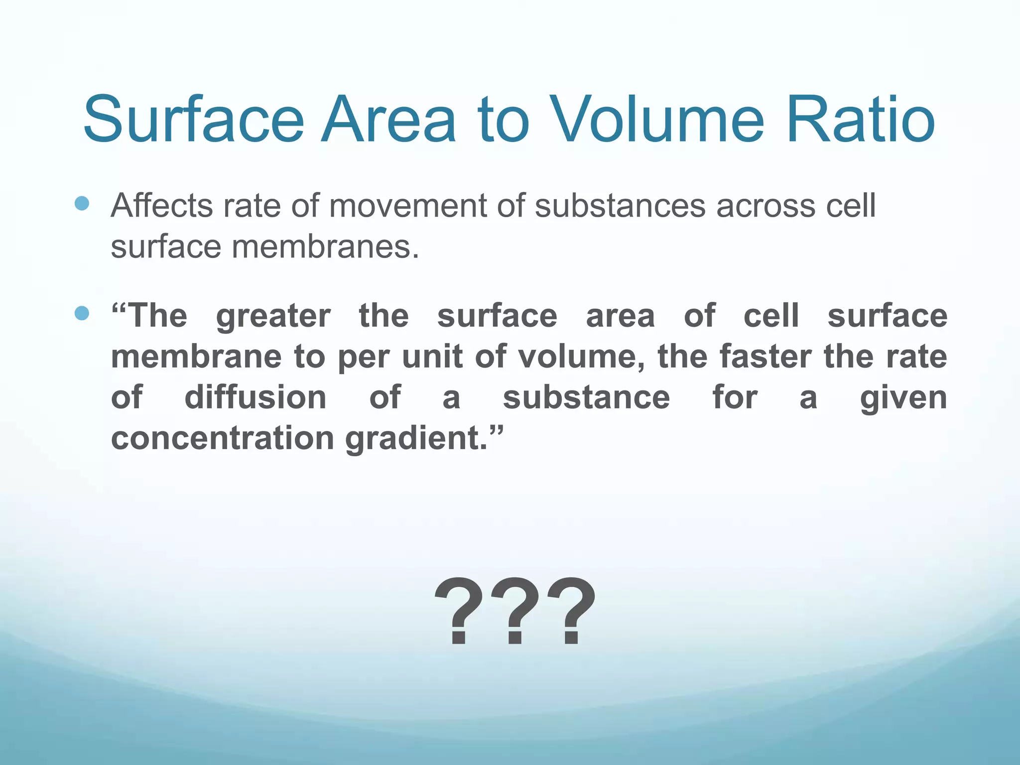 Surface Area to Volume Ratio 
 Affects rate of movement of substances across cell 
surface membranes. 
 “The greater the surface area of cell surface 
membrane to per unit of volume, the faster the rate 
of diffusion of a substance for a given 
concentration gradient.” 
??? 
 