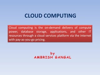 CLOUD COMPUTING
Cloud computing is the on-demand delivery of compute
power, database storage, applications, and other IT
resources through a cloud services platform via the internet
with pay-as-you-go pricing.
by
AMBRISH GANGAL
 