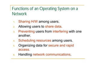Functions of an Operating System on a
Network
1.
2.
3.

4.
5.

6.

Sharing H/W among users.
Allowing users to share data.
Preventing users from interfering with one
another.
Scheduling resources among users.
Organizing data for secure and rapid
access.
Handling network communications.

 