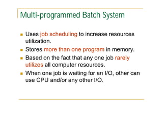 Multi-programmed Batch System







Uses job scheduling to increase resources
utilization.
Stores more than one program in memory.
Based on the fact that any one job rarely
utilizes all computer resources.
When one job is waiting for an I/O, other can
use CPU and/or any other I/O.

 