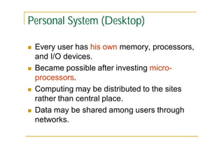 Personal System (Desktop)








Every user has his own memory, processors,
and I/O devices.
Became possible after investing microprocessors.
Computing may be distributed to the sites
rather than central place.
Data may be shared among users through
networks.

 